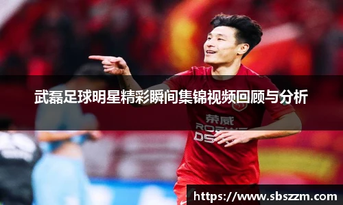 武磊足球明星精彩瞬间集锦视频回顾与分析